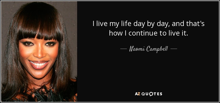 I live my life day by day, and that's how I continue to live it. - Naomi Campbell