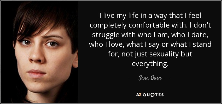 I live my life in a way that I feel completely comfortable with. I don't struggle with who I am, who I date, who I love, what I say or what I stand for, not just sexuality but everything. - Sara Quin