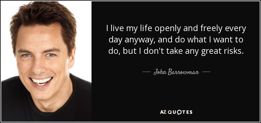 I live my life openly and freely every day anyway, and do what I want to do, but I don't take any great risks. - John Barrowman