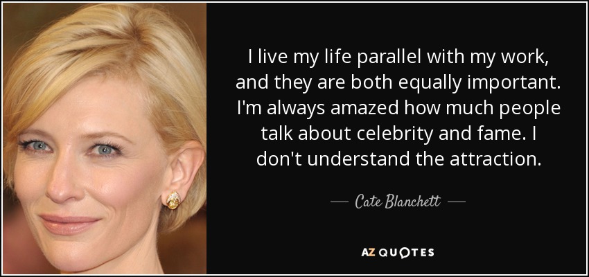 I live my life parallel with my work, and they are both equally important. I'm always amazed how much people talk about celebrity and fame. I don't understand the attraction. - Cate Blanchett