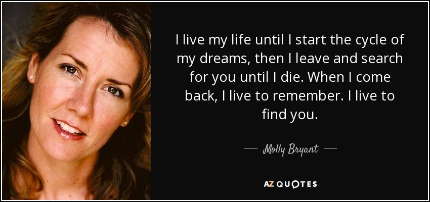 I live my life until I start the cycle of my dreams, then I leave and search for you until I die. When I come back, I live to remember. I live to find you. - Molly Bryant