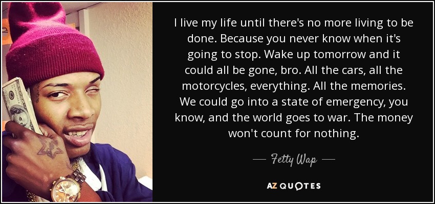 I live my life until there's no more living to be done. Because you never know when it's going to stop. Wake up tomorrow and it could all be gone, bro. All the cars, all the motorcycles, everything. All the memories. We could go into a state of emergency, you know, and the world goes to war. The money won't count for nothing. - Fetty Wap