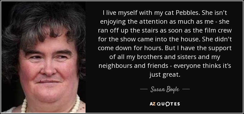 I live myself with my cat Pebbles. She isn't enjoying the attention as much as me - she ran off up the stairs as soon as the film crew for the show came into the house. She didn't come down for hours. But I have the support of all my brothers and sisters and my neighbours and friends - everyone thinks it's just great. - Susan Boyle