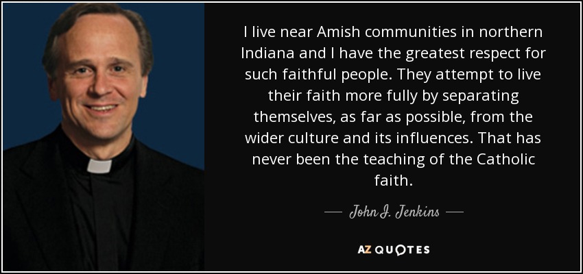 I live near Amish communities in northern Indiana and I have the greatest respect for such faithful people. They attempt to live their faith more fully by separating themselves, as far as possible, from the wider culture and its influences. That has never been the teaching of the Catholic faith. - John I. Jenkins