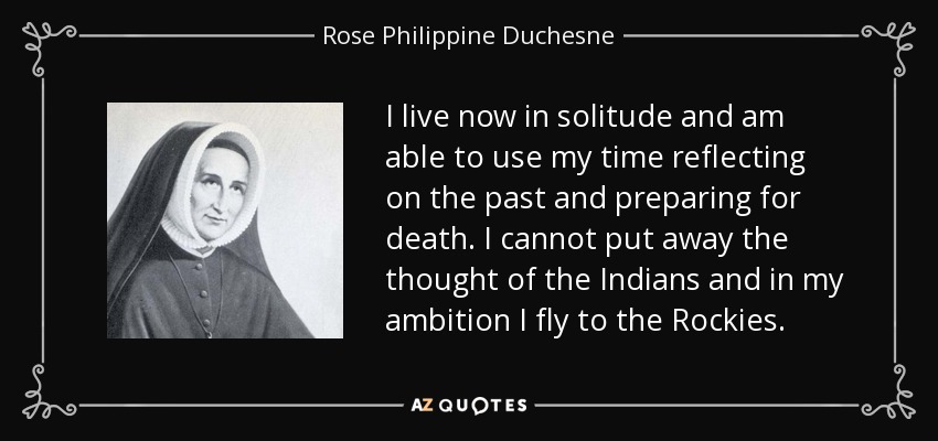 I live now in solitude and am able to use my time reflecting on the past and preparing for death. I cannot put away the thought of the Indians and in my ambition I fly to the Rockies. - Rose Philippine Duchesne