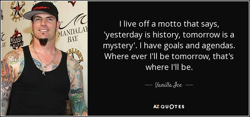 I live off a motto that says, 'yesterday is history, tomorrow is a mystery'. I have goals and agendas. Where ever I'll be tomorrow, that's where I'll be. - Vanilla Ice