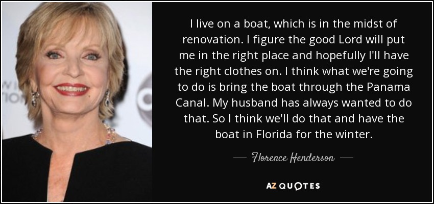 I live on a boat, which is in the midst of renovation. I figure the good Lord will put me in the right place and hopefully I'll have the right clothes on. I think what we're going to do is bring the boat through the Panama Canal. My husband has always wanted to do that. So I think we'll do that and have the boat in Florida for the winter. - Florence Henderson