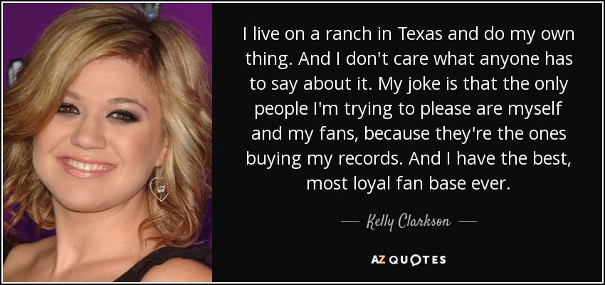 I live on a ranch in Texas and do my own thing. And I don't care what anyone has to say about it. My joke is that the only people I'm trying to please are myself and my fans, because they're the ones buying my records. And I have the best, most loyal fan base ever. - Kelly Clarkson