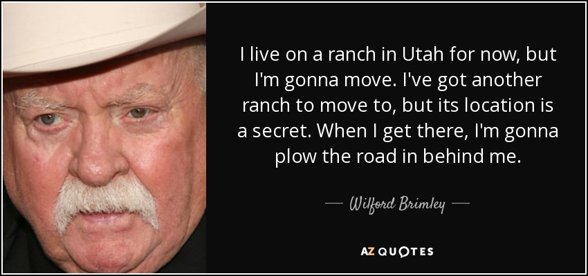 I live on a ranch in Utah for now, but I'm gonna move. I've got another ranch to move to, but its location is a secret. When I get there, I'm gonna plow the road in behind me. - Wilford Brimley