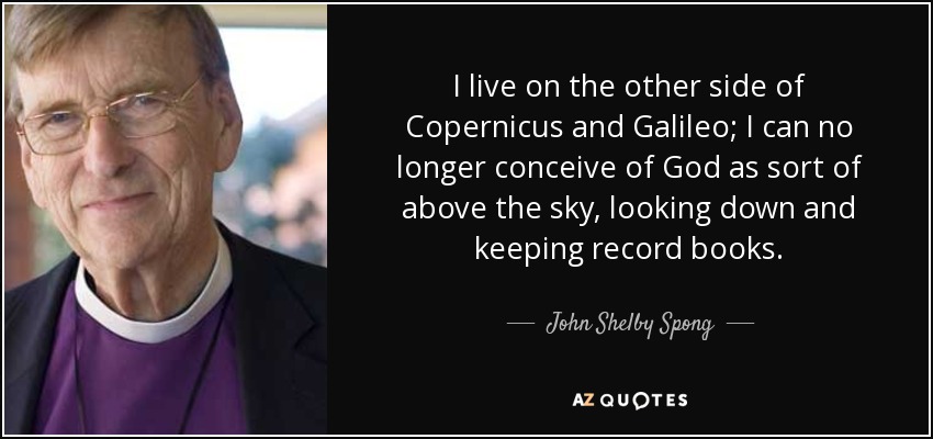 I live on the other side of Copernicus and Galileo; I can no longer conceive of God as sort of above the sky, looking down and keeping record books. - John Shelby Spong