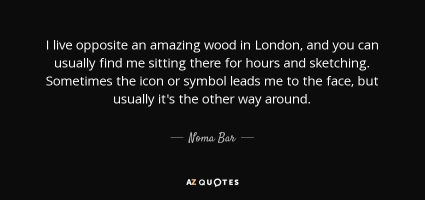 I live opposite an amazing wood in London, and you can usually find me sitting there for hours and sketching. Sometimes the icon or symbol leads me to the face, but usually it's the other way around. - Noma Bar