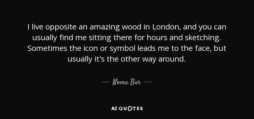 I live opposite an amazing wood in London, and you can usually find me sitting there for hours and sketching. Sometimes the icon or symbol leads me to the face, but usually it's the other way around. - Noma Bar
