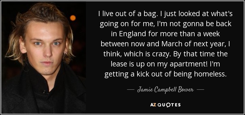 I live out of a bag. I just looked at what's going on for me, I'm not gonna be back in England for more than a week between now and March of next year, I think, which is crazy. By that time the lease is up on my apartment! I'm getting a kick out of being homeless. - Jamie Campbell Bower