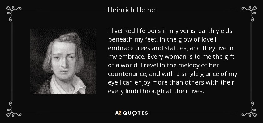 I live! Red life boils in my veins, earth yields beneath my feet, in the glow of love I embrace trees and statues, and they live in my embrace. Every woman is to me the gift of a world. I revel in the melody of her countenance, and with a single glance of my eye I can enjoy more than others with their every limb through all their lives. - Heinrich Heine