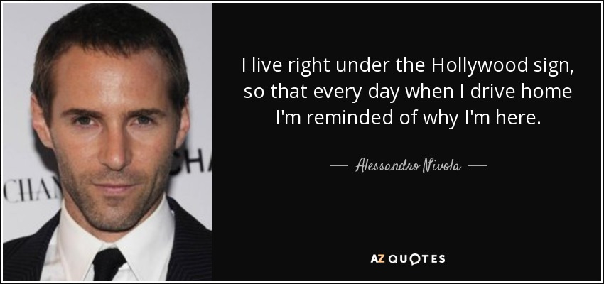 I live right under the Hollywood sign, so that every day when I drive home I'm reminded of why I'm here. - Alessandro Nivola