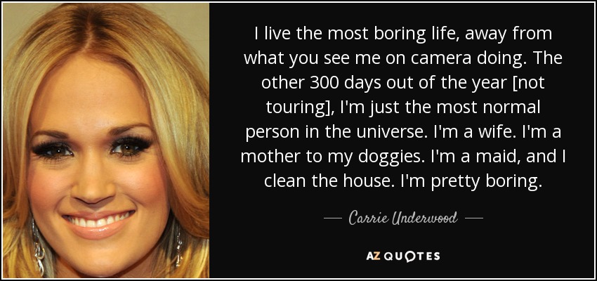 I live the most boring life, away from what you see me on camera doing. The other 300 days out of the year [not touring], I'm just the most normal person in the universe. I'm a wife. I'm a mother to my doggies. I'm a maid, and I clean the house. I'm pretty boring. - Carrie Underwood