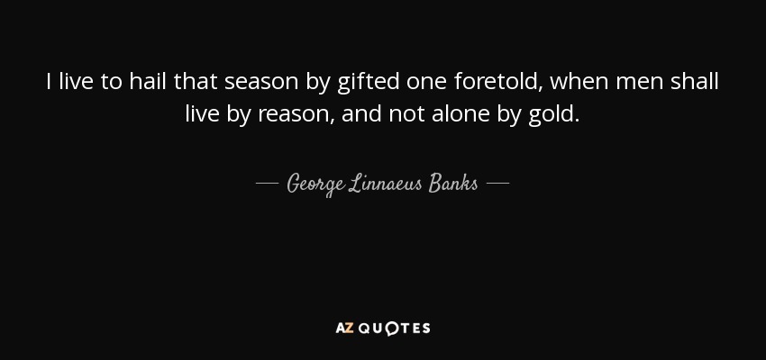 I live to hail that season by gifted one foretold, when men shall live by reason, and not alone by gold. - George Linnaeus Banks