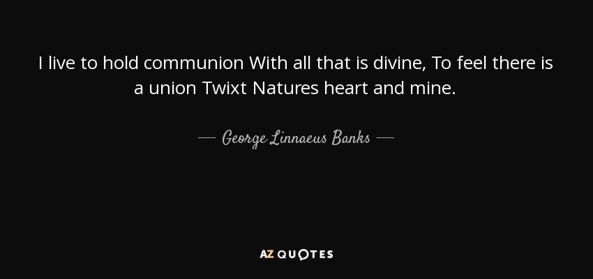 I live to hold communion With all that is divine, To feel there is a union Twixt Natures heart and mine. - George Linnaeus Banks
