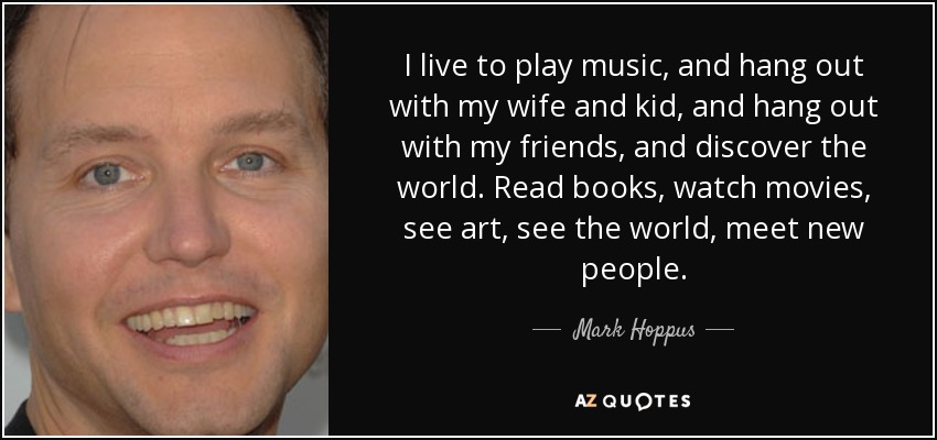 I live to play music, and hang out with my wife and kid, and hang out with my friends, and discover the world. Read books, watch movies, see art, see the world, meet new people. - Mark Hoppus