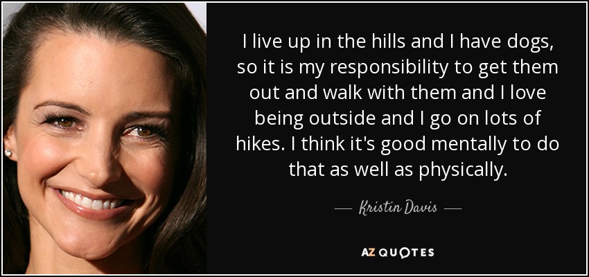 I live up in the hills and I have dogs, so it is my responsibility to get them out and walk with them and I love being outside and I go on lots of hikes. I think it's good mentally to do that as well as physically. - Kristin Davis