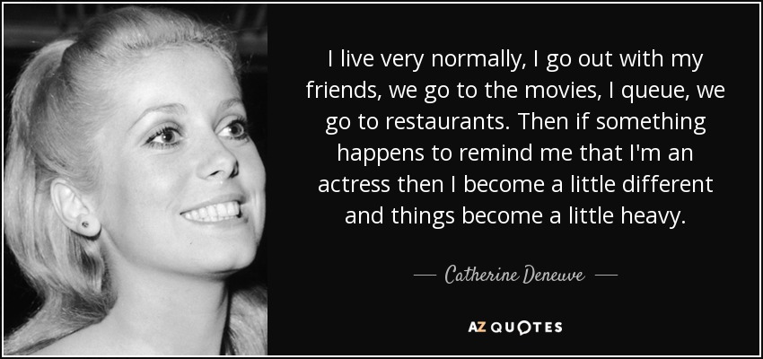 I live very normally, I go out with my friends, we go to the movies, I queue, we go to restaurants. Then if something happens to remind me that I'm an actress then I become a little different and things become a little heavy. - Catherine Deneuve