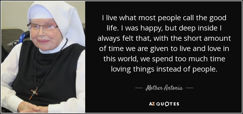 I live what most people call the good life. I was happy, but deep inside I always felt that, with the short amount of time we are given to live and love in this world, we spend too much time loving things instead of people. - Mother Antonia