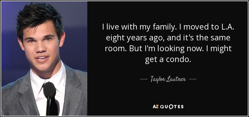 I live with my family. I moved to L.A. eight years ago, and it's the same room. But I'm looking now. I might get a condo. - Taylor Lautner