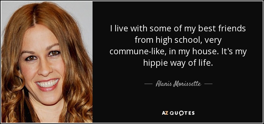 I live with some of my best friends from high school, very commune-like, in my house. It's my hippie way of life. - Alanis Morissette