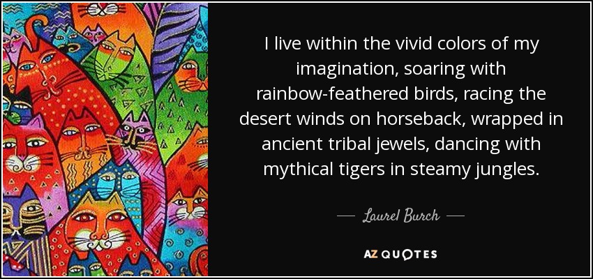 I live within the vivid colors of my imagination, soaring with rainbow-feathered birds, racing the desert winds on horseback, wrapped in ancient tribal jewels, dancing with mythical tigers in steamy jungles. - Laurel Burch