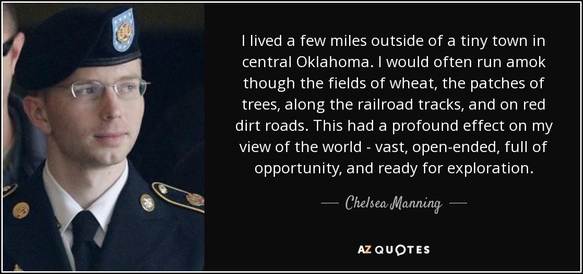 I lived a few miles outside of a tiny town in central Oklahoma. I would often run amok though the fields of wheat, the patches of trees, along the railroad tracks, and on red dirt roads. This had a profound effect on my view of the world - vast, open-ended, full of opportunity, and ready for exploration. - Chelsea Manning