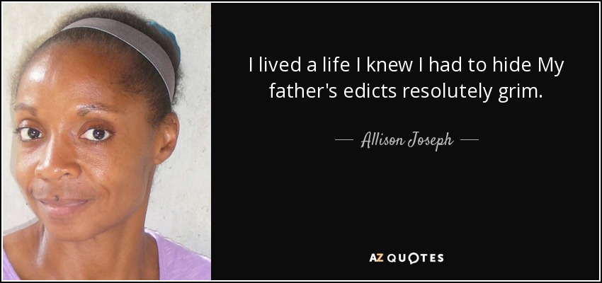 I lived a life I knew I had to hide My father's edicts resolutely grim. - Allison Joseph