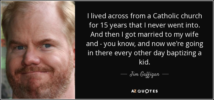 I lived across from a Catholic church for 15 years that I never went into. And then I got married to my wife and - you know, and now we're going in there every other day baptizing a kid. - Jim Gaffigan