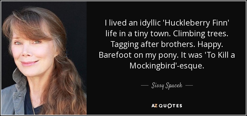 I lived an idyllic 'Huckleberry Finn' life in a tiny town. Climbing trees. Tagging after brothers. Happy. Barefoot on my pony. It was 'To Kill a Mockingbird'-esque. - Sissy Spacek
