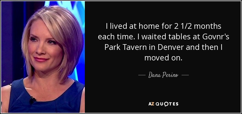 I lived at home for 2 1/2 months each time. I waited tables at Govnr's Park Tavern in Denver and then I moved on. - Dana Perino