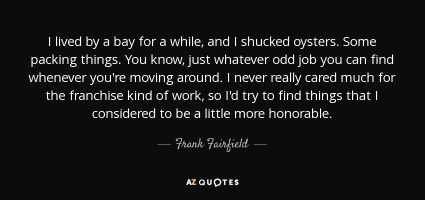 I lived by a bay for a while, and I shucked oysters. Some packing things. You know, just whatever odd job you can find whenever you're moving around. I never really cared much for the franchise kind of work, so I'd try to find things that I considered to be a little more honorable. - Frank Fairfield