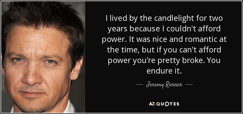 I lived by the candlelight for two years because I couldn't afford power. It was nice and romantic at the time, but if you can't afford power you're pretty broke. You endure it. - Jeremy Renner