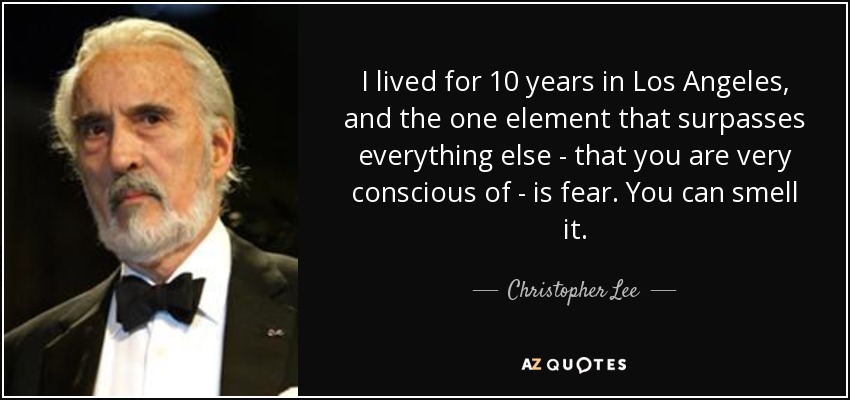 I lived for 10 years in Los Angeles, and the one element that surpasses everything else - that you are very conscious of - is fear. You can smell it. - Christopher Lee
