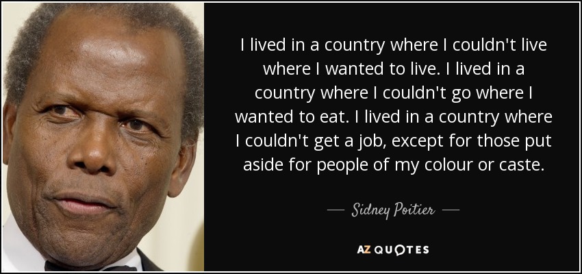 I lived in a country where I couldn't live where I wanted to live. I lived in a country where I couldn't go where I wanted to eat. I lived in a country where I couldn't get a job, except for those put aside for people of my colour or caste. - Sidney Poitier