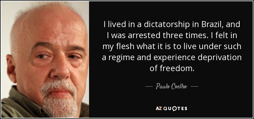 I lived in a dictatorship in Brazil, and I was arrested three times. I felt in my flesh what it is to live under such a regime and experience deprivation of freedom. - Paulo Coelho
