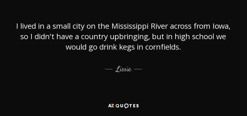 I lived in a small city on the Mississippi River across from Iowa, so I didn't have a country upbringing, but in high school we would go drink kegs in cornfields. - Lissie
