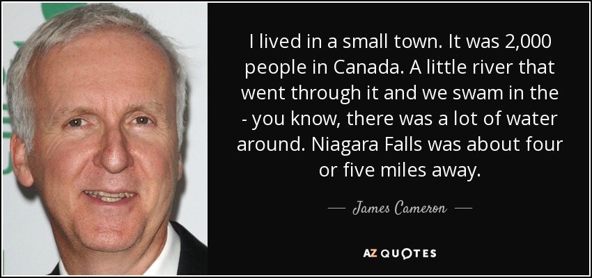 I lived in a small town. It was 2,000 people in Canada. A little river that went through it and we swam in the - you know, there was a lot of water around. Niagara Falls was about four or five miles away. - James Cameron