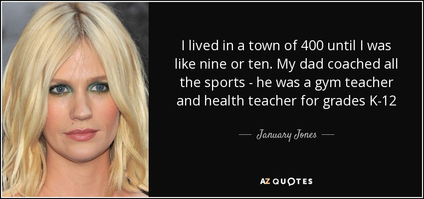 I lived in a town of 400 until I was like nine or ten. My dad coached all the sports - he was a gym teacher and health teacher for grades K-12 - January Jones