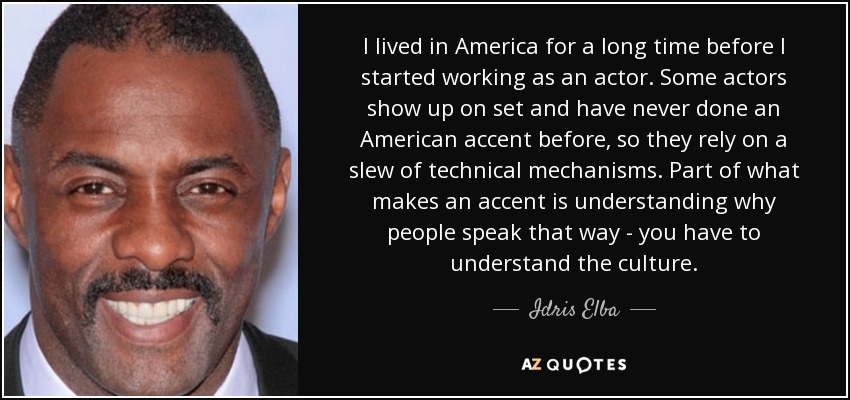 I lived in America for a long time before I started working as an actor. Some actors show up on set and have never done an American accent before, so they rely on a slew of technical mechanisms. Part of what makes an accent is understanding why people speak that way - you have to understand the culture. - Idris Elba