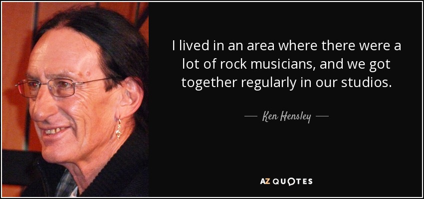 I lived in an area where there were a lot of rock musicians, and we got together regularly in our studios. - Ken Hensley