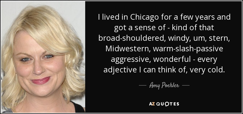 I lived in Chicago for a few years and got a sense of - kind of that broad-shouldered, windy, um, stern, Midwestern, warm-slash-passive aggressive, wonderful - every adjective I can think of, very cold. - Amy Poehler