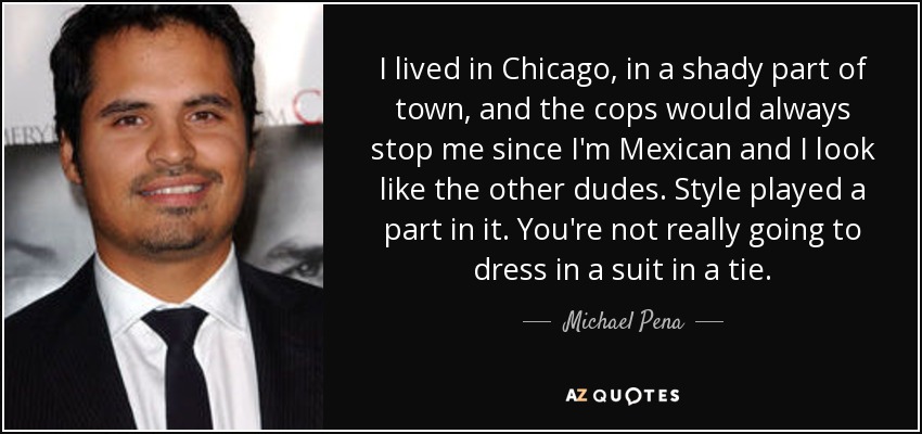 I lived in Chicago, in a shady part of town, and the cops would always stop me since I'm Mexican and I look like the other dudes. Style played a part in it. You're not really going to dress in a suit in a tie. - Michael Pena