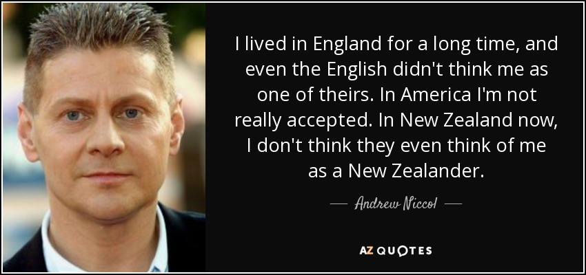 I lived in England for a long time, and even the English didn't think me as one of theirs. In America I'm not really accepted. In New Zealand now, I don't think they even think of me as a New Zealander. - Andrew Niccol