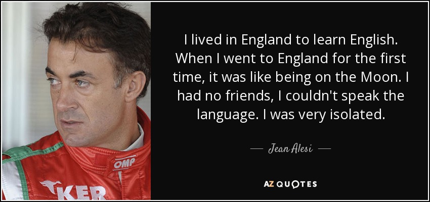 I lived in England to learn English. When I went to England for the first time, it was like being on the Moon. I had no friends, I couldn't speak the language. I was very isolated. - Jean Alesi