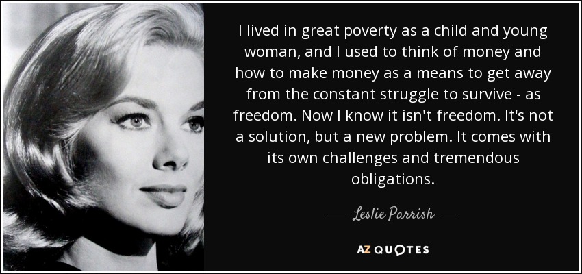 I lived in great poverty as a child and young woman, and I used to think of money and how to make money as a means to get away from the constant struggle to survive - as freedom. Now I know it isn't freedom. It's not a solution, but a new problem. It comes with its own challenges and tremendous obligations. - Leslie Parrish