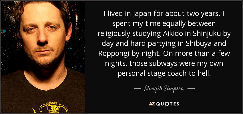 I lived in Japan for about two years. I spent my time equally between religiously studying Aikido in Shinjuku by day and hard partying in Shibuya and Roppongi by night. On more than a few nights, those subways were my own personal stage coach to hell. - Sturgill Simpson